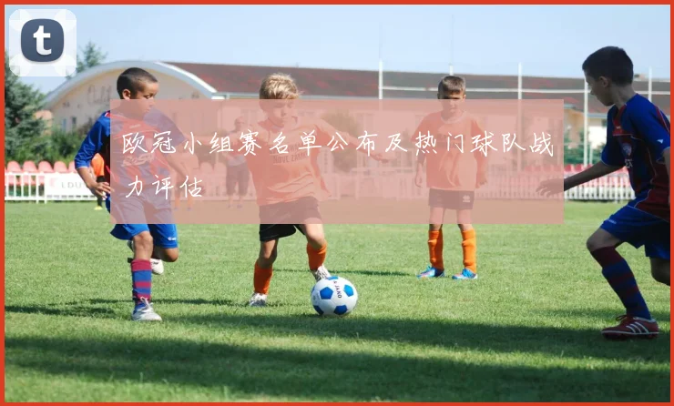 欧冠小组赛名单公布及热门球队战力评估