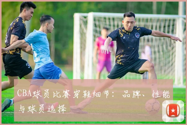 CBA球员比赛穿鞋细节：品牌、性能与球员选择
