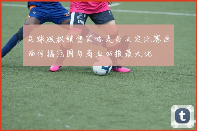 足球版权销售策略是否决定比赛画面传播范围与商业回报最大化